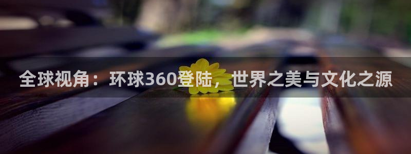 乐天堂fun登陆：全球视角：环球360登陆，世界之美与文化之源