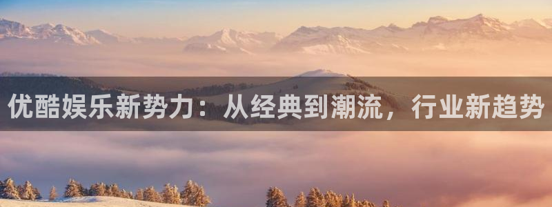 乐天堂fun体育免费注册入口：优酷娱乐新势力：从经典到潮流，行业新趋势