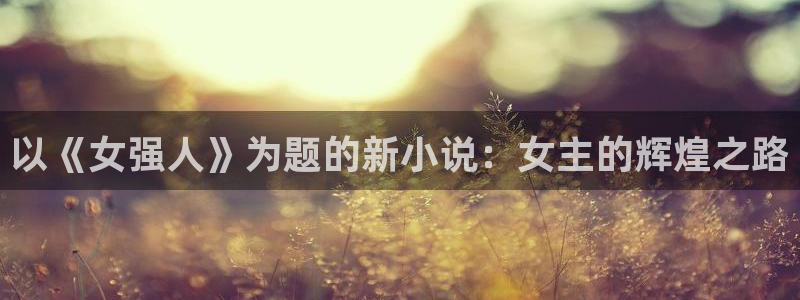 乐天堂fun平台在线开户：以《女强人》为题的新小说：女主的辉煌之路