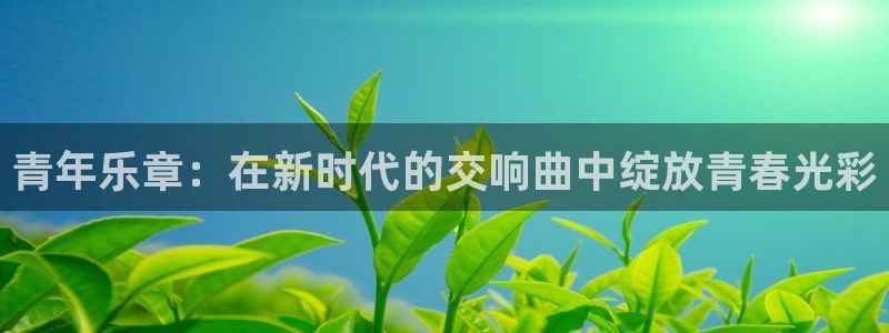 乐天堂fun2平台注册：青年乐章：在新时代的交响曲中绽放青春光彩
