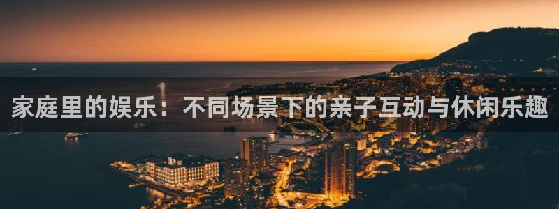 乐天堂fun3登陆：家庭里的娱乐：不同场景下的亲子互动与休闲乐趣
